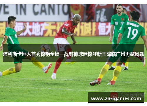塔利斯卡恒大首秀惊艳全场一战封神球迷惊呼新王降临广州再掀风暴
