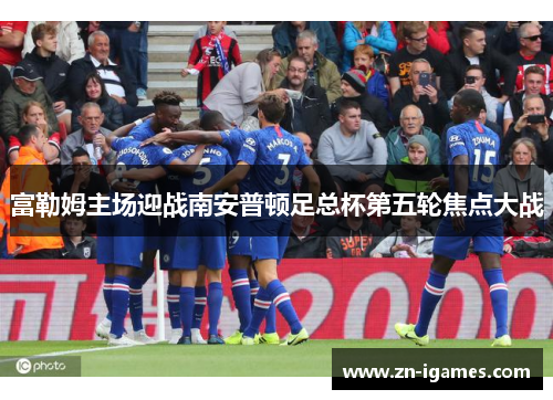 富勒姆主场迎战南安普顿足总杯第五轮焦点大战